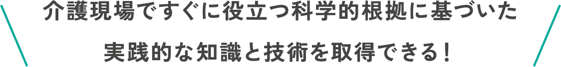 介護現場ですぐに役立つ科学的根拠に基づいた実践的な知識と技術を取得できる！