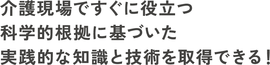 介護現場ですぐに役立つ科学的根拠に基づいた実践的な知識と技術を取得できる！