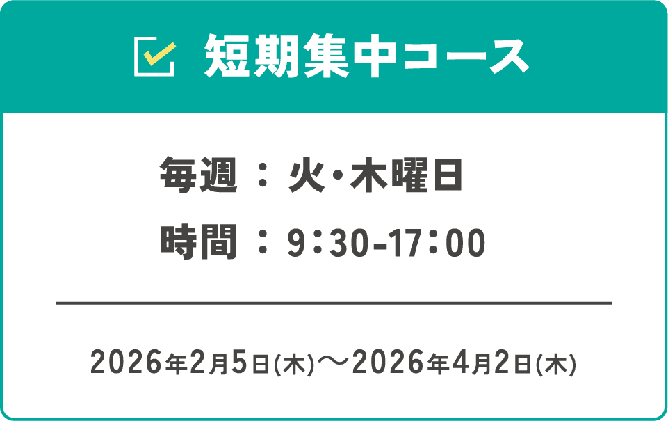 短期集中コース 毎週:火・木曜日 時間:9:30-17:00 2026年2月5日(木)~2026年4月2日(木)